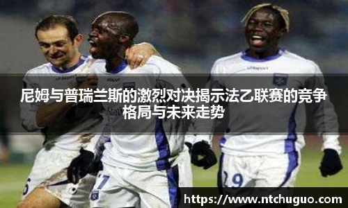 尼姆与普瑞兰斯的激烈对决揭示法乙联赛的竞争格局与未来走势
