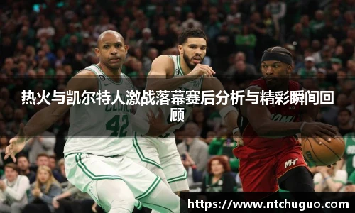 热火与凯尔特人激战落幕赛后分析与精彩瞬间回顾